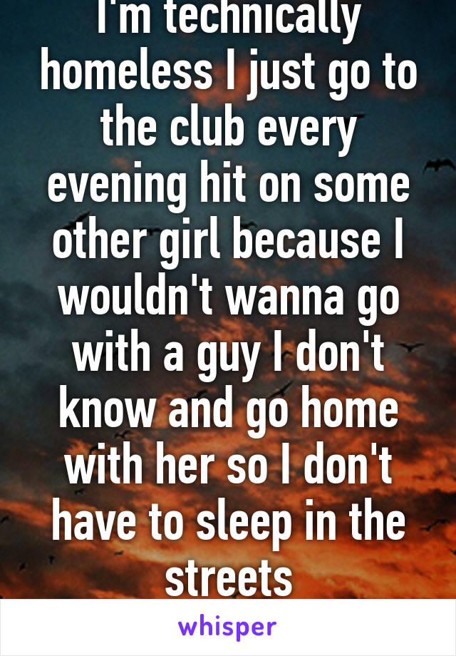 I'm technically homeless I just go to the club every evening hit on some other girl because I wouldn't wanna go with a guy I don't know and go home with her so I don't have to sleep in the streets
