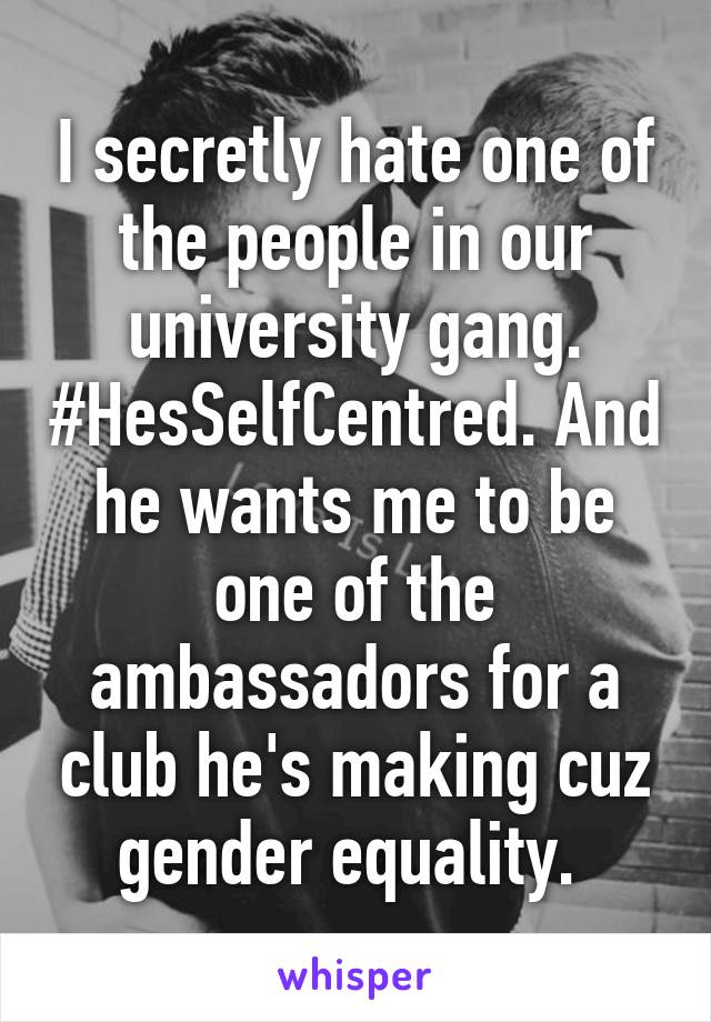 I secretly hate one of the people in our university gang. #HesSelfCentred. And he wants me to be one of the ambassadors for a club he's making cuz gender equality. 