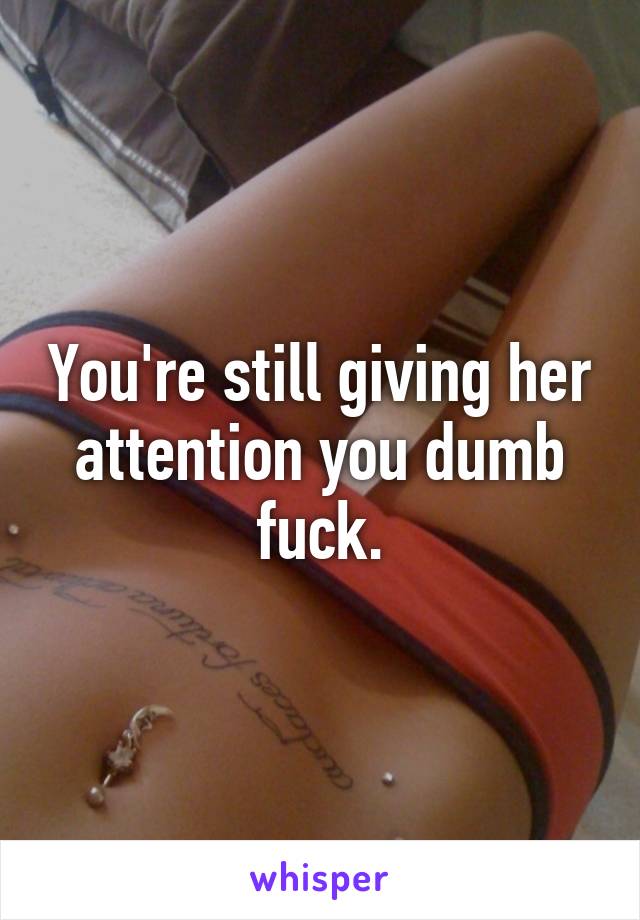 You're still giving her attention you dumb fuck.