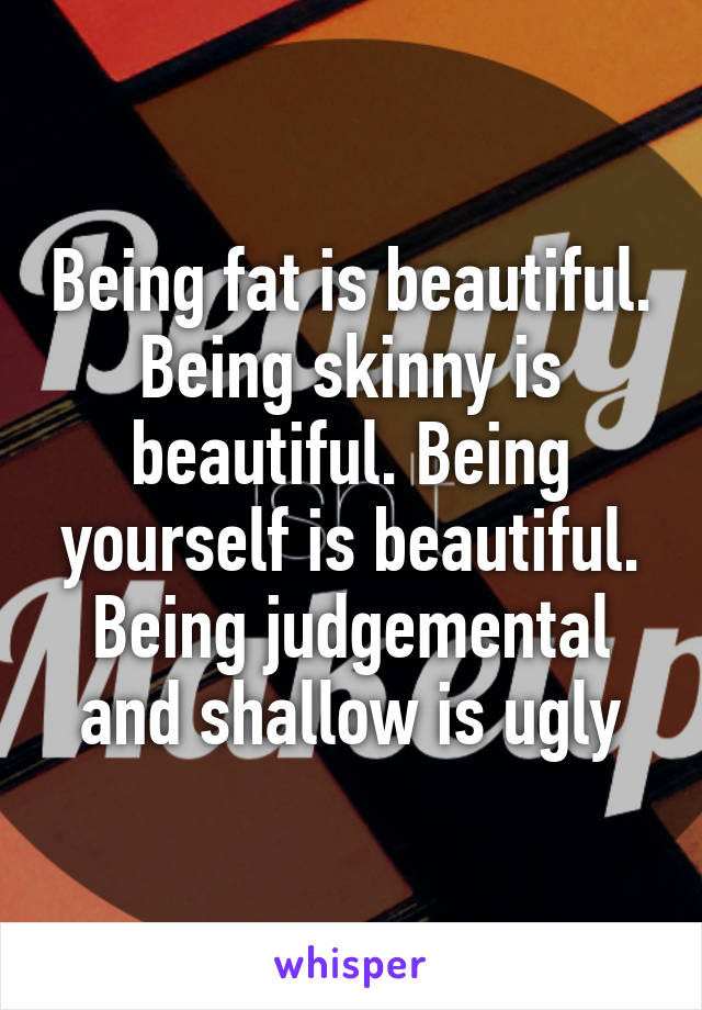 Being fat is beautiful. Being skinny is beautiful. Being yourself is beautiful. Being judgemental and shallow is ugly