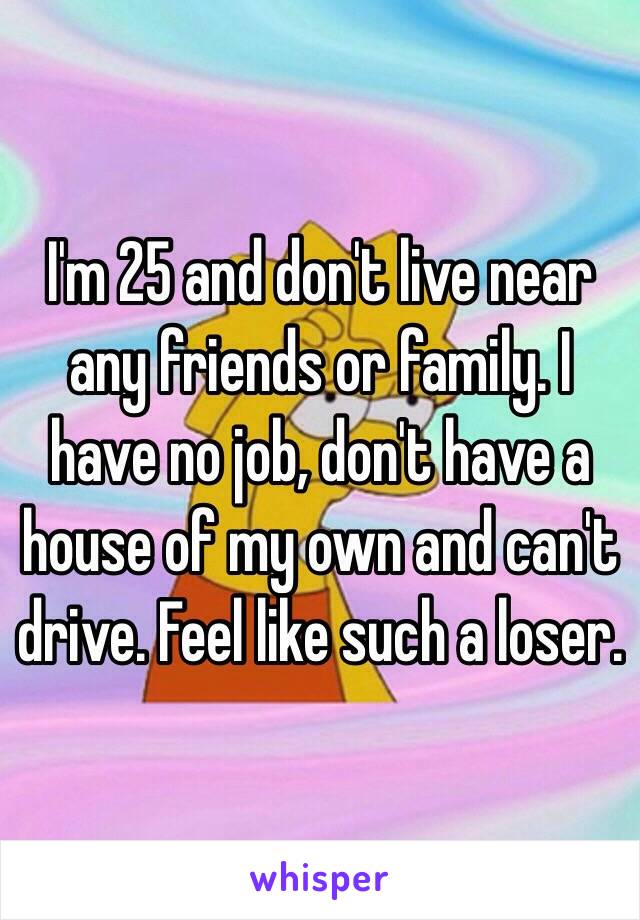 I'm 25 and don't live near any friends or family. I have no job, don't have a house of my own and can't drive. Feel like such a loser. 