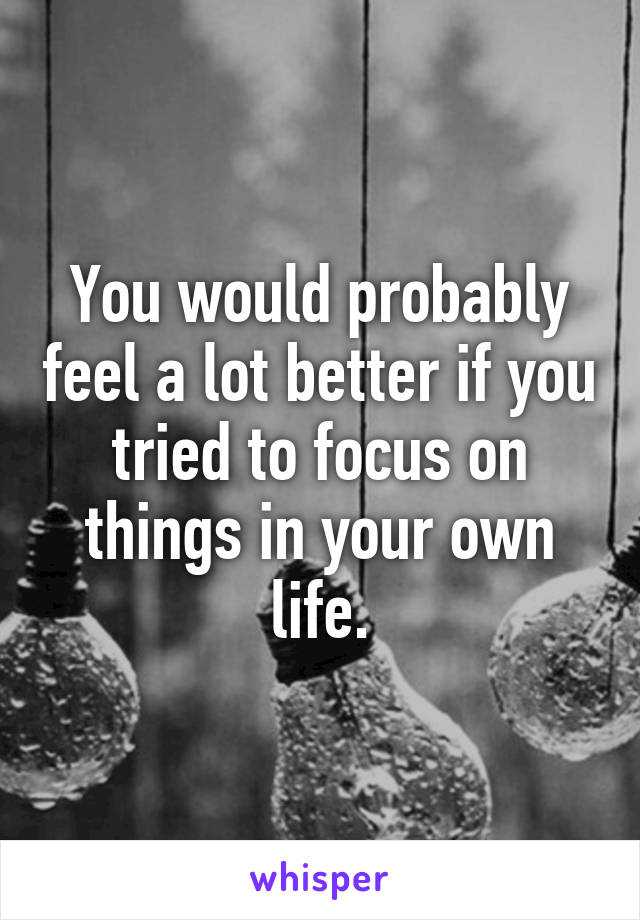 You would probably feel a lot better if you tried to focus on things in your own life.