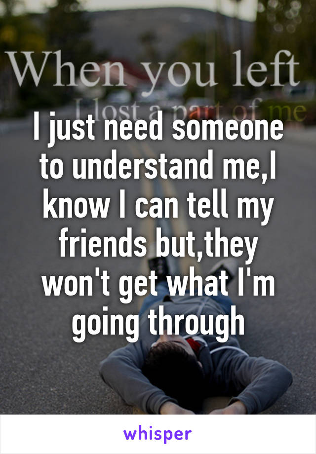 I just need someone to understand me,I know I can tell my friends but,they won't get what I'm going through