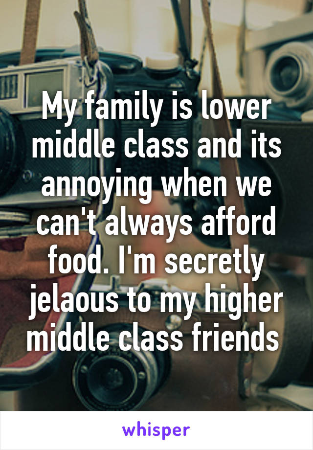 My family is lower middle class and its annoying when we can't always afford food. I'm secretly jelaous to my higher middle class friends 