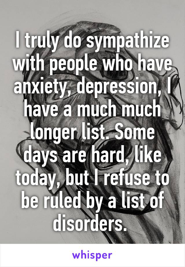 I truly do sympathize with people who have anxiety, depression, I have a much much longer list. Some days are hard, like today, but I refuse to be ruled by a list of disorders. 