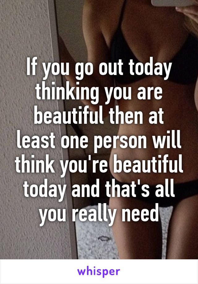 If you go out today thinking you are beautiful then at least one person will think you're beautiful today and that's all you really need