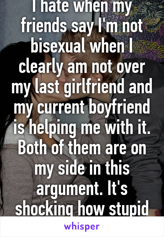 I hate when my friends say I'm not bisexual when I clearly am not over my last girlfriend and my current boyfriend is helping me with it. Both of them are on my side in this argument. It's shocking how stupid people can be.