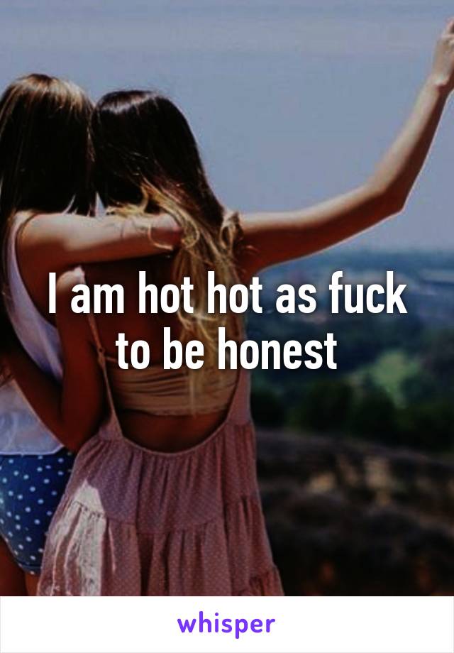 I am hot hot as fuck to be honest