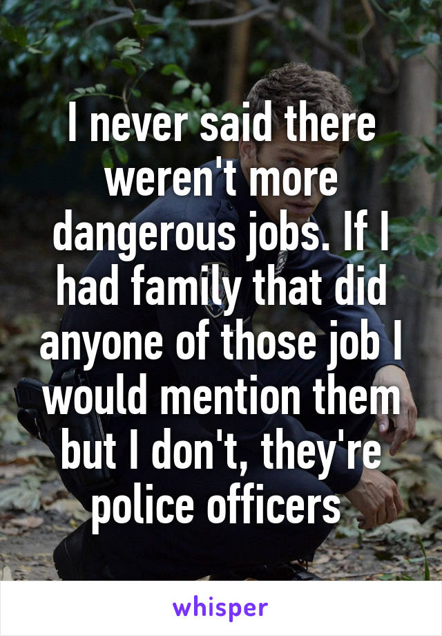 I never said there weren't more dangerous jobs. If I had family that did anyone of those job I would mention them but I don't, they're police officers 