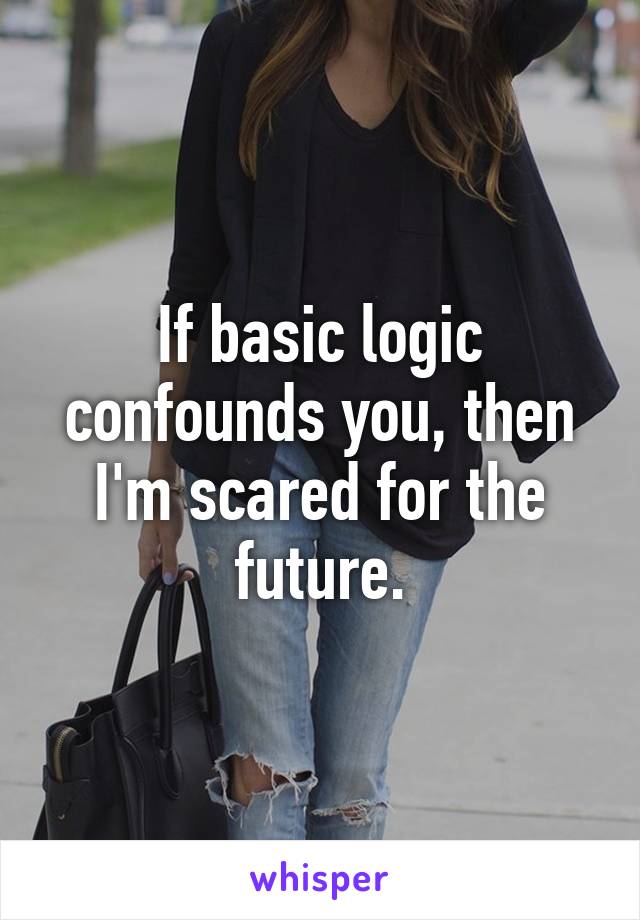 If basic logic confounds you, then I'm scared for the future.