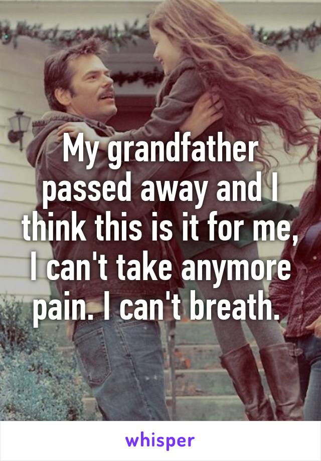 My grandfather passed away and I think this is it for me, I can't take anymore pain. I can't breath. 