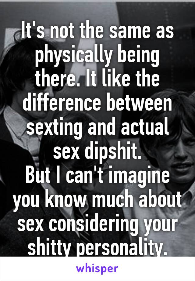 It's not the same as physically being there. It like the difference between sexting and actual sex dipshit.
But I can't imagine you know much about sex considering your shitty personality.