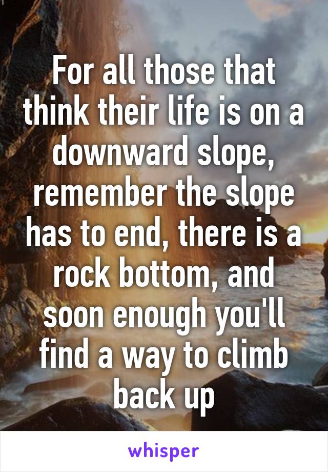 For all those that think their life is on a downward slope, remember the slope has to end, there is a rock bottom, and soon enough you'll find a way to climb back up