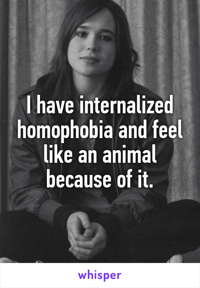 I have internalized homophobia and feel like an animal because of it.