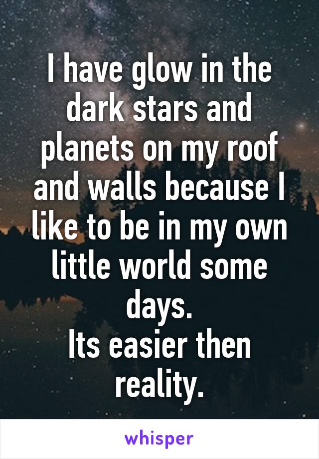 I have glow in the dark stars and planets on my roof and walls because I like to be in my own little world some days.
Its easier then reality.