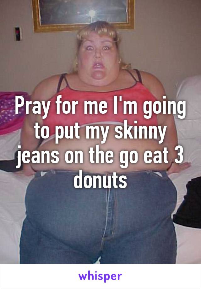 Pray for me I'm going to put my skinny jeans on the go eat 3 donuts