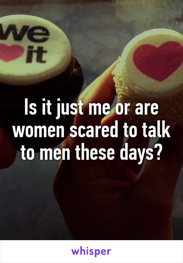 Is it just me or are women scared to talk to men these days?