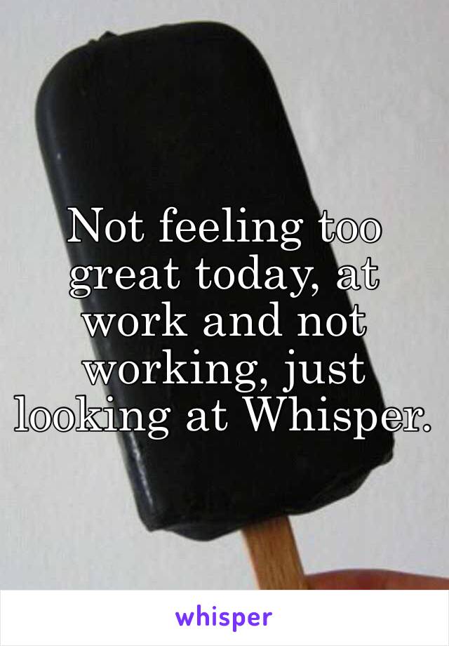 Not feeling too great today, at work and not working, just looking at Whisper. 