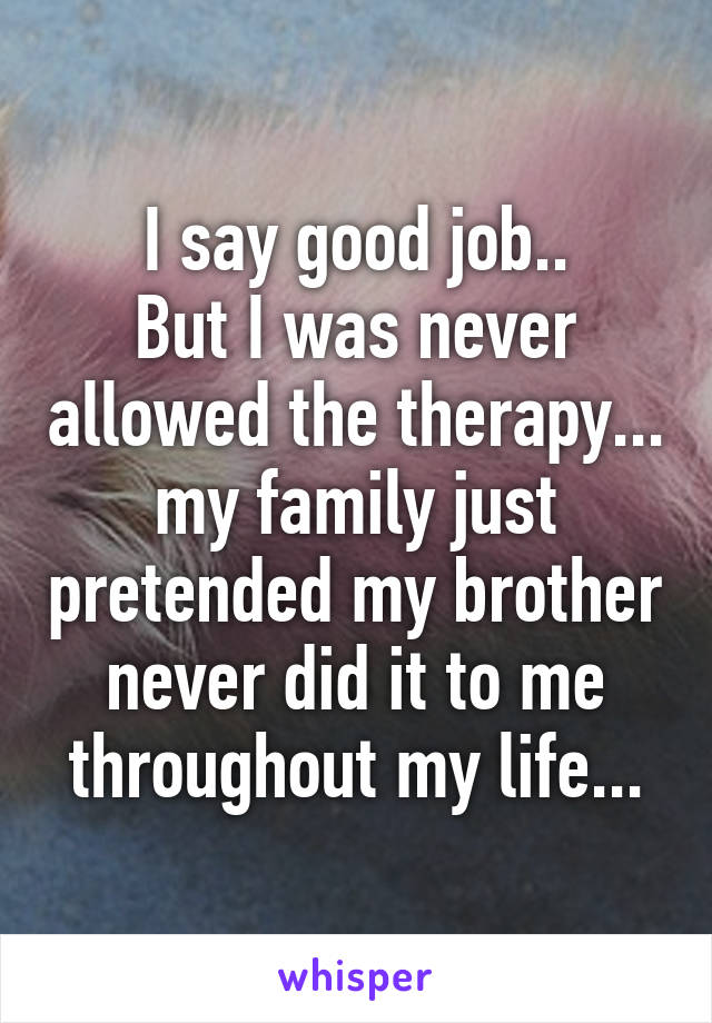 I say good job..
But I was never allowed the therapy... my family just pretended my brother never did it to me throughout my life...