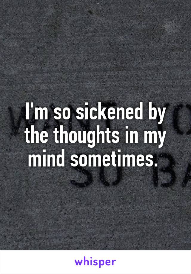 I'm so sickened by the thoughts in my mind sometimes. 