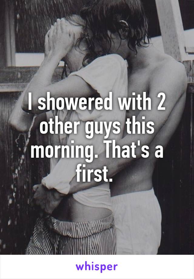 I showered with 2 other guys this morning. That's a first. 