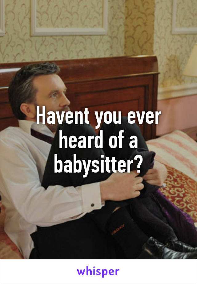 Havent you ever heard of a babysitter?