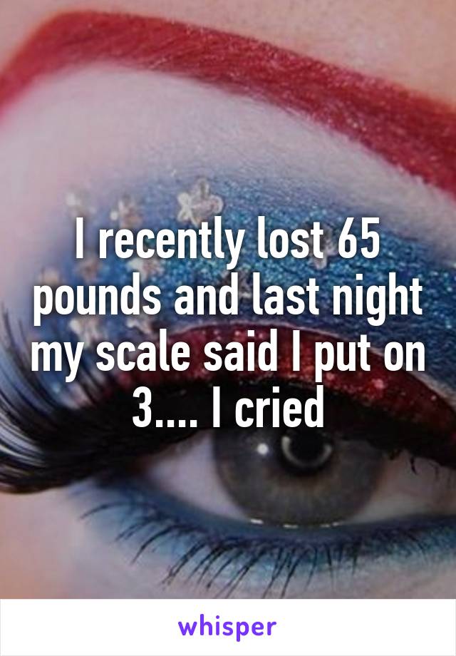 I recently lost 65 pounds and last night my scale said I put on 3.... I cried