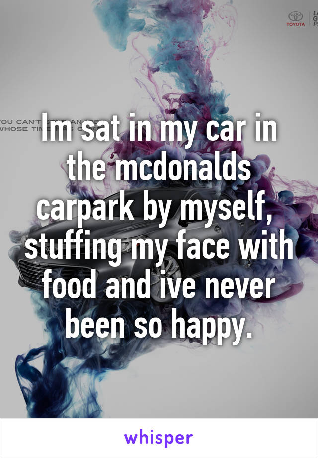 Im sat in my car in the mcdonalds carpark by myself,  stuffing my face with food and ive never been so happy.