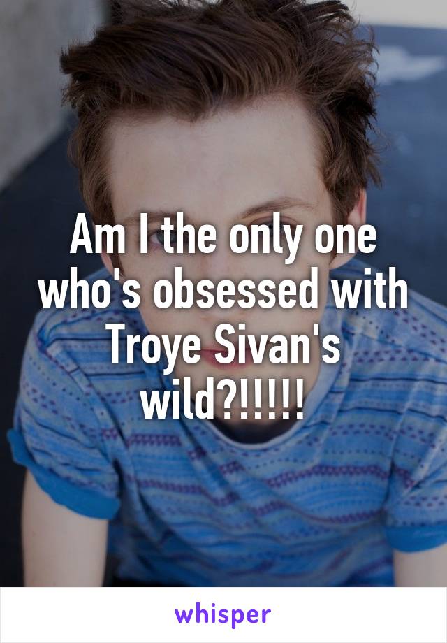 Am I the only one who's obsessed with Troye Sivan's wild?!!!!!