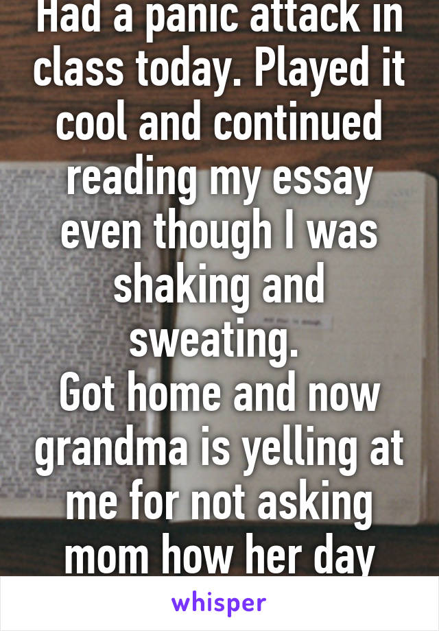 Had a panic attack in class today. Played it cool and continued reading my essay even though I was shaking and sweating. 
Got home and now grandma is yelling at me for not asking mom how her day was..