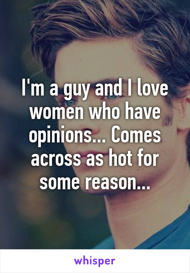 I'm a guy and I love women who have opinions... Comes across as hot for some reason...