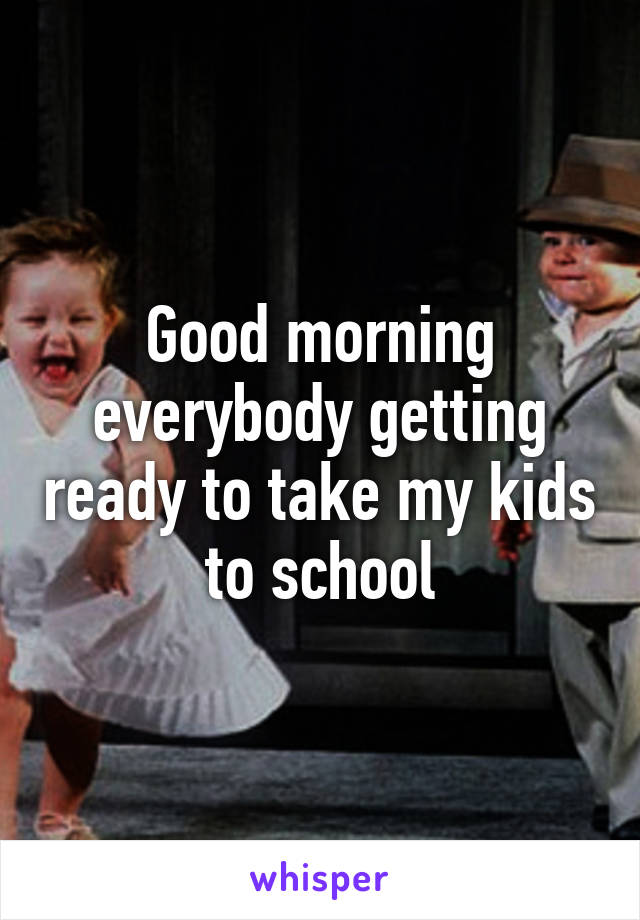 Good morning everybody getting ready to take my kids to school