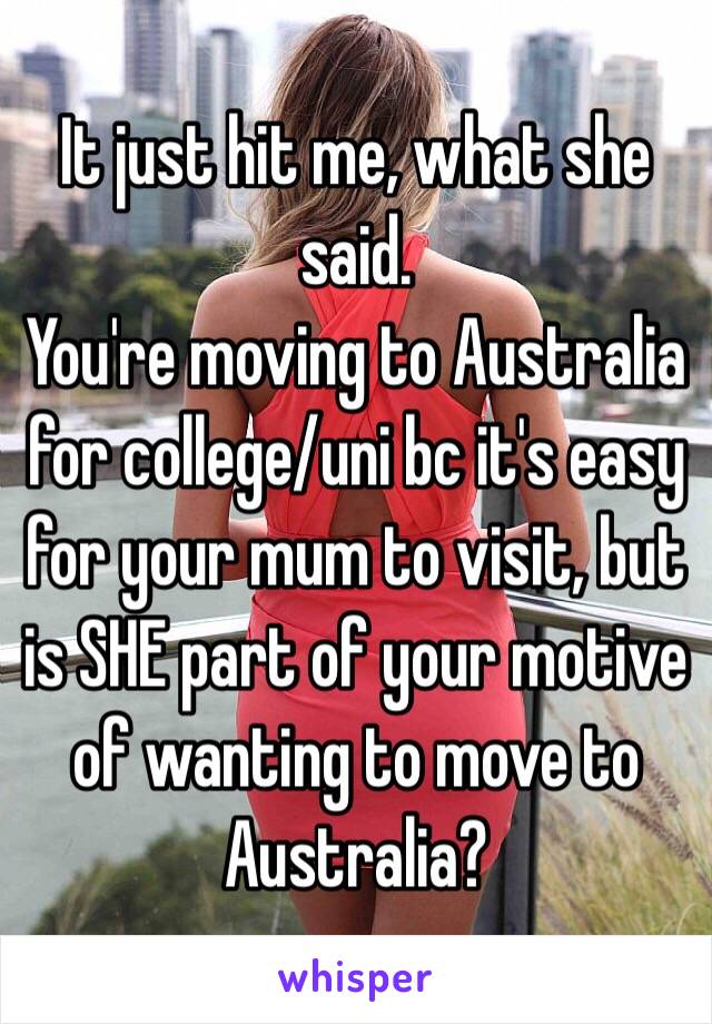 It just hit me, what she said.
You're moving to Australia for college/uni bc it's easy for your mum to visit, but is SHE part of your motive of wanting to move to Australia?