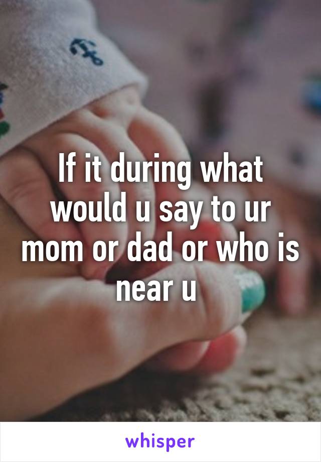 If it during what would u say to ur mom or dad or who is near u 