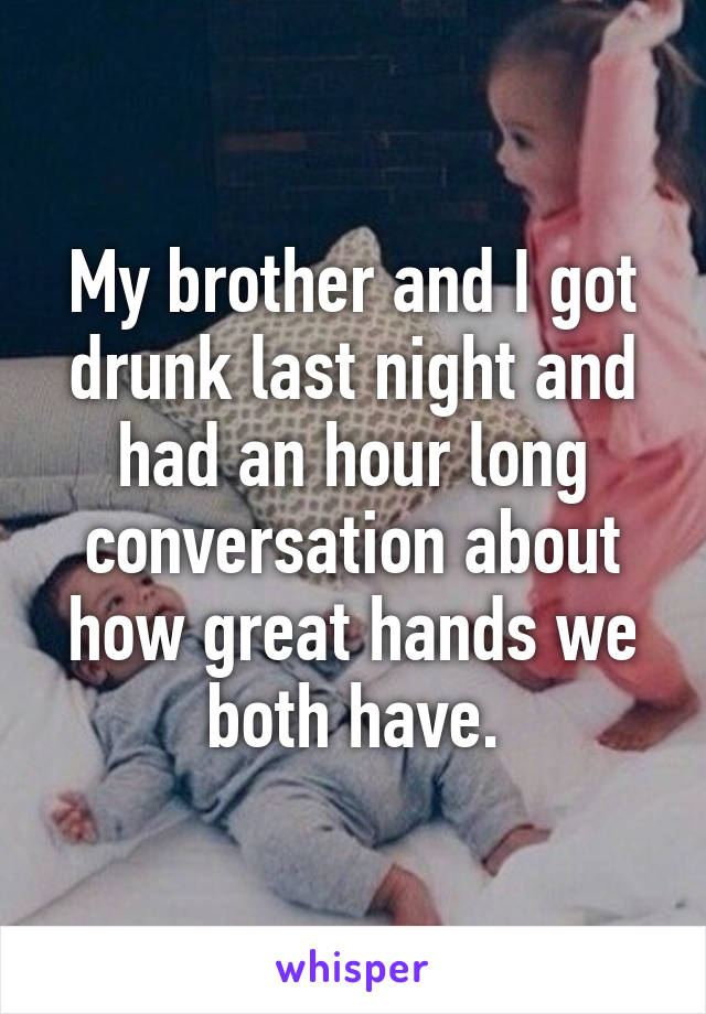 My brother and I got drunk last night and had an hour long conversation about how great hands we both have.