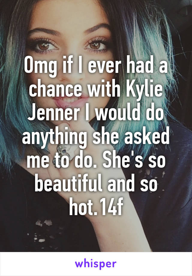 Omg if I ever had a chance with Kylie Jenner I would do anything she asked me to do. She's so beautiful and so hot.14f