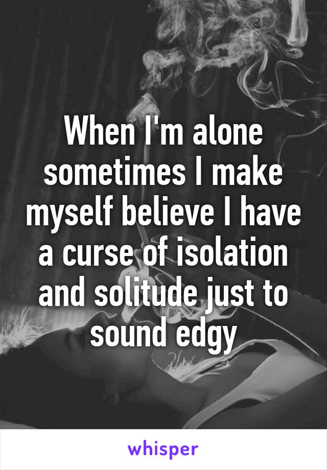 When I'm alone sometimes I make myself believe I have a curse of isolation and solitude just to sound edgy