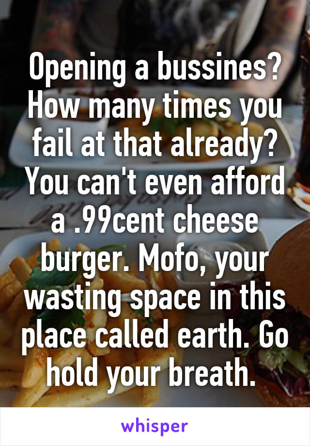 Opening a bussines? How many times you fail at that already? You can't even afford a .99cent cheese burger. Mofo, your wasting space in this place called earth. Go hold your breath. 