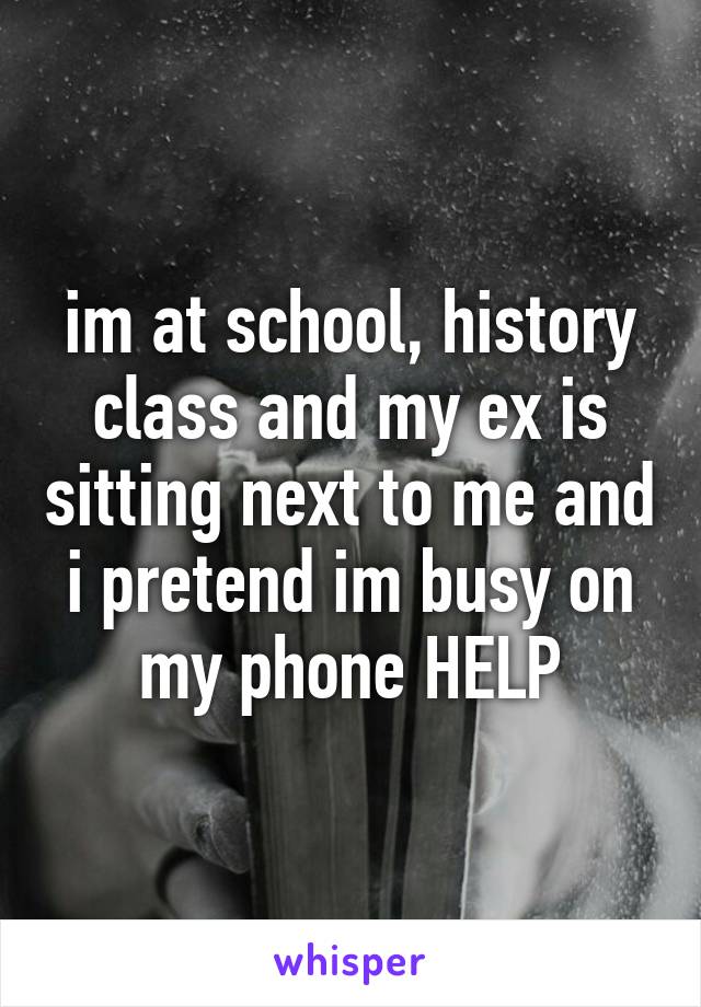 im at school, history class and my ex is sitting next to me and i pretend im busy on my phone HELP