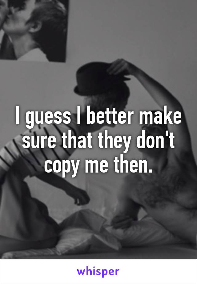 I guess I better make sure that they don't copy me then.