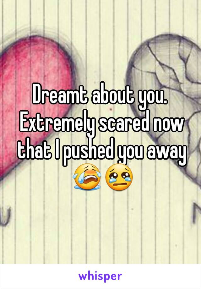 Dreamt about you. Extremely scared now that I pushed you away 😭😢