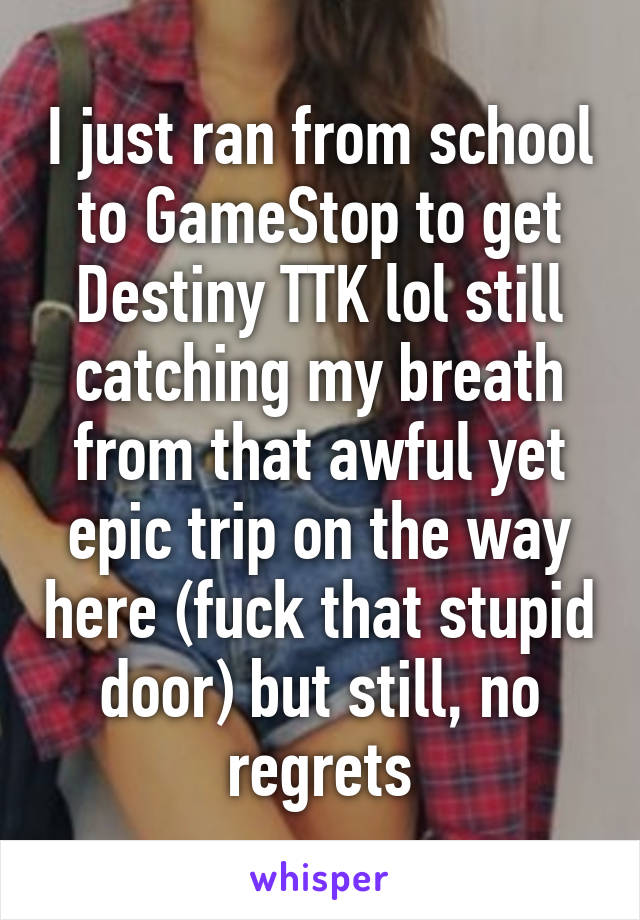 I just ran from school to GameStop to get Destiny TTK lol still catching my breath from that awful yet epic trip on the way here (fuck that stupid door) but still, no regrets