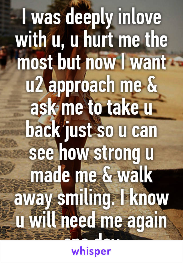 I was deeply inlove with u, u hurt me the most but now I want u2 approach me & ask me to take u back just so u can see how strong u made me & walk away smiling. I know u will need me again one day