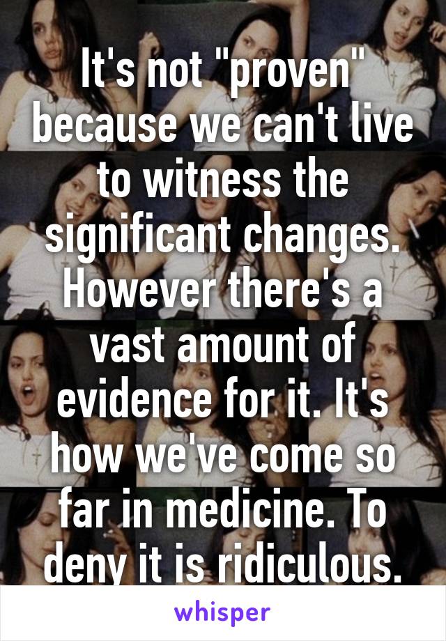 It's not "proven" because we can't live to witness the significant changes. However there's a vast amount of evidence for it. It's how we've come so far in medicine. To deny it is ridiculous.