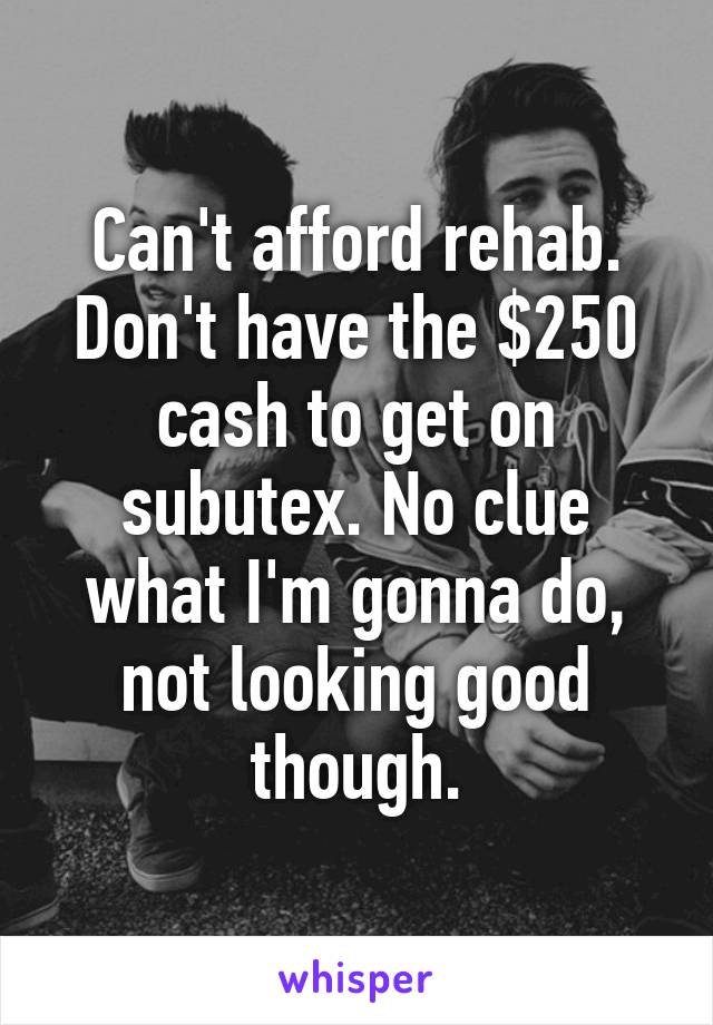 Can't afford rehab. Don't have the $250 cash to get on subutex. No clue what I'm gonna do, not looking good though.