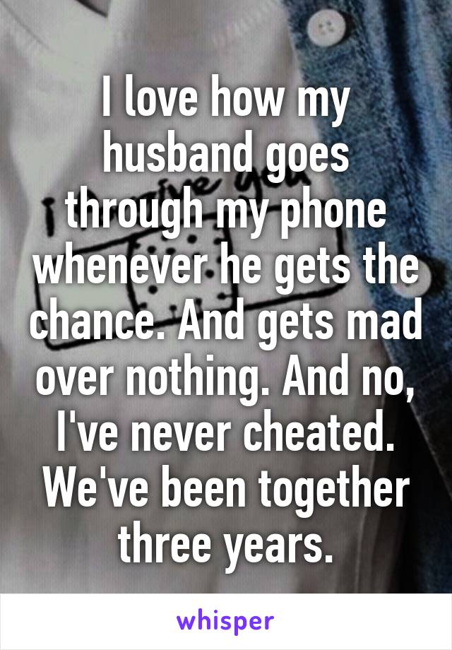 I love how my husband goes through my phone whenever he gets the chance. And gets mad over nothing. And no, I've never cheated. We've been together three years.