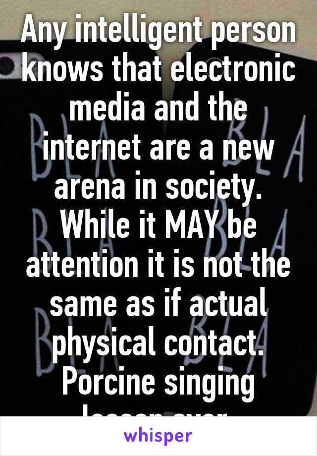 Any intelligent person knows that electronic media and the internet are a new arena in society. While it MAY be attention it is not the same as if actual physical contact.
Porcine singing lesson over.