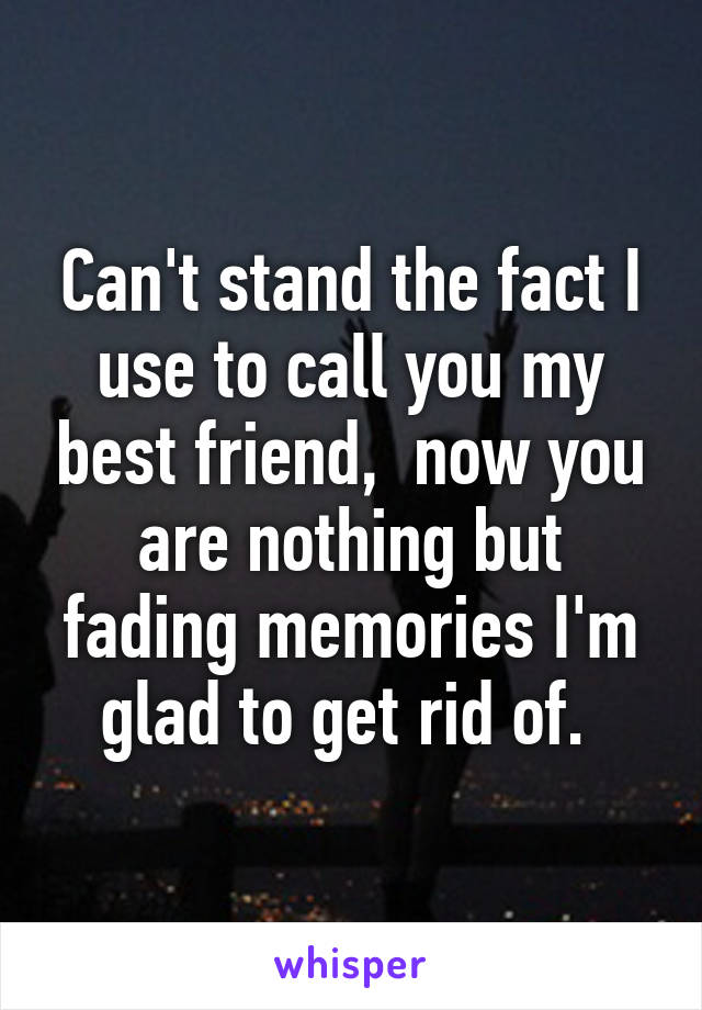 Can't stand the fact I use to call you my best friend,  now you are nothing but fading memories I'm glad to get rid of. 