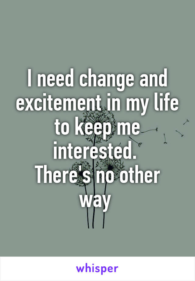 I need change and excitement in my life to keep me interested. 
There's no other way 