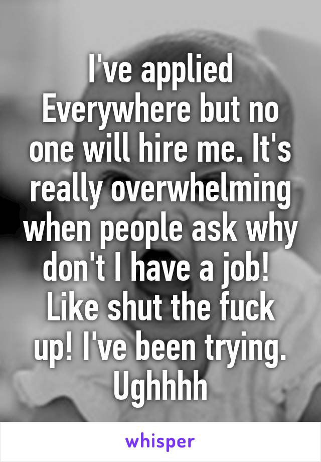 I've applied Everywhere but no one will hire me. It's really overwhelming when people ask why don't I have a job! 
Like shut the fuck up! I've been trying. Ughhhh